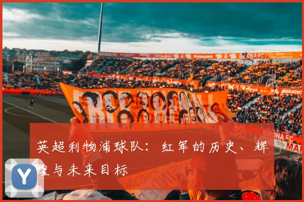 英超利物浦球队:红军的历史、辉煌与未来目标