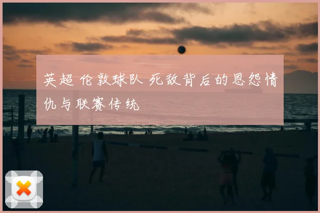 英超 伦敦球队 死敌背后的恩怨情仇与联赛传统