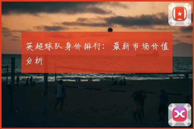 英超球队身价排行:最新市场价值分析