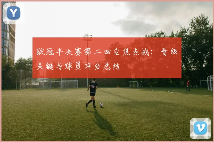 欧冠半决赛第二回合焦点战：晋级关键与球员评分总结